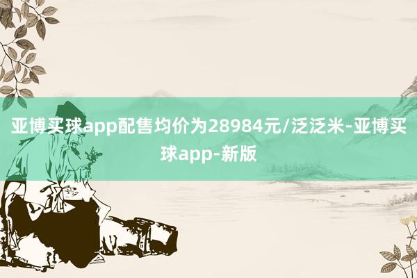 亚博买球app配售均价为28984元/泛泛米-亚博买球app-新版