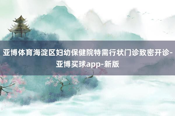 亚博体育海淀区妇幼保健院特需行状门诊致密开诊-亚博买球app-新版