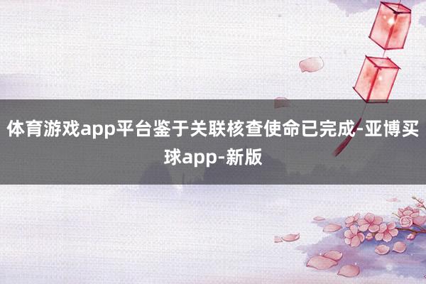 体育游戏app平台鉴于关联核查使命已完成-亚博买球app-新版