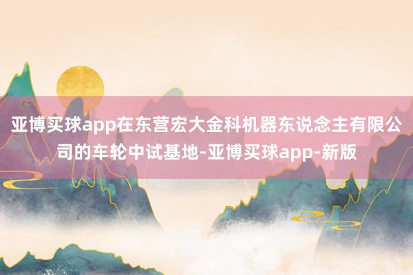 亚博买球app在东营宏大金科机器东说念主有限公司的车轮中试基地-亚博买球app-新版