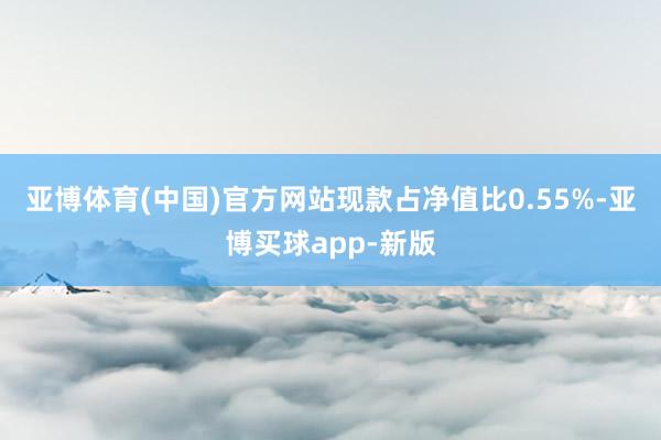 亚博体育(中国)官方网站现款占净值比0.55%-亚博买球app-新版