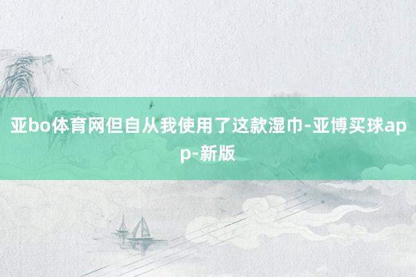 亚bo体育网但自从我使用了这款湿巾-亚博买球app-新版