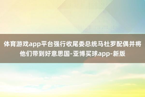 体育游戏app平台强行收尾委总统马杜罗配偶并将他们带到好意思国-亚博买球app-新版