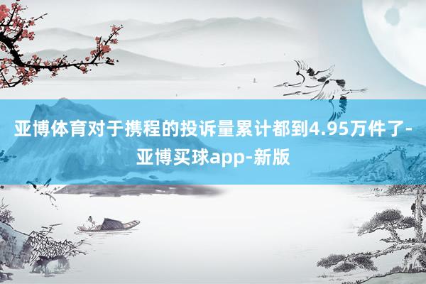 亚博体育对于携程的投诉量累计都到4.95万件了-亚博买球app-新版