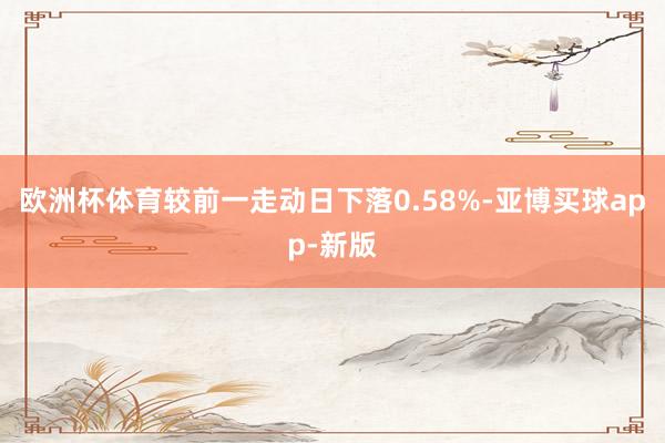 欧洲杯体育较前一走动日下落0.58%-亚博买球app-新版