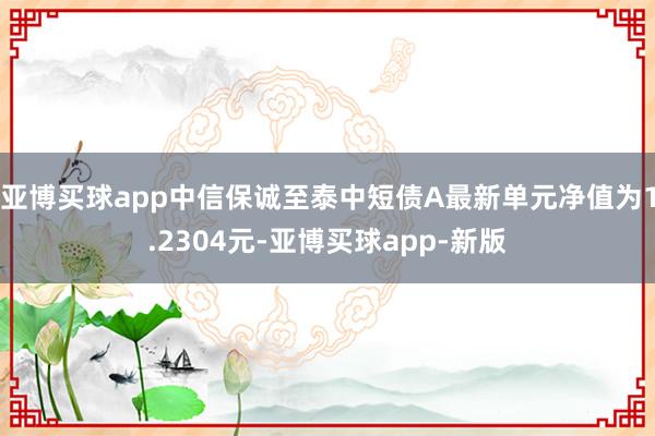 亚博买球app中信保诚至泰中短债A最新单元净值为1.2304元-亚博买球app-新版