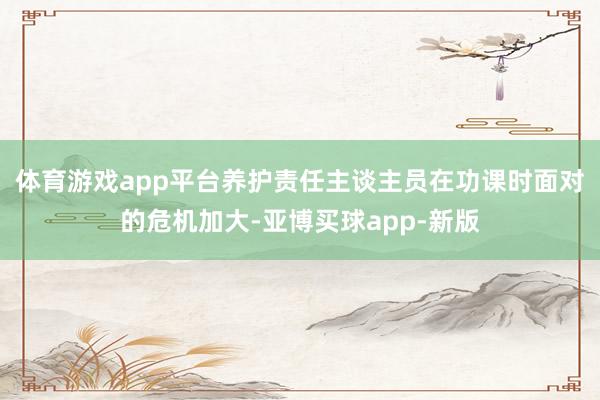 体育游戏app平台养护责任主谈主员在功课时面对的危机加大-亚博买球app-新版