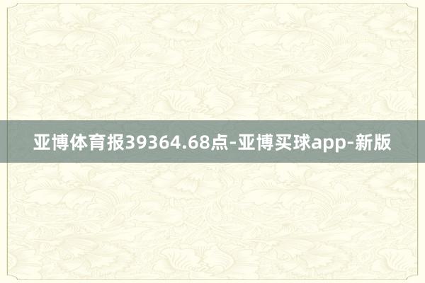 亚博体育报39364.68点-亚博买球app-新版