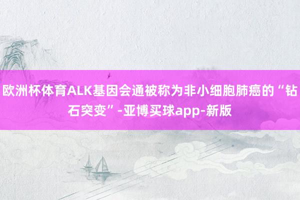欧洲杯体育ALK基因会通被称为非小细胞肺癌的“钻石突变”-亚博买球app-新版