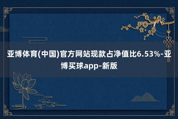 亚博体育(中国)官方网站现款占净值比6.53%-亚博买球app-新版