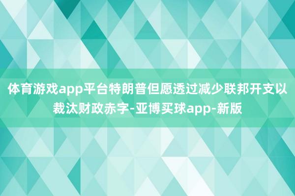 体育游戏app平台特朗普但愿透过减少联邦开支以裁汰财政赤字-亚博买球app-新版