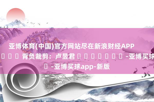 亚博体育(中国)官方网站尽在新浪财经APP            						背负裁剪：卢昱君 							-亚博买球app-新版