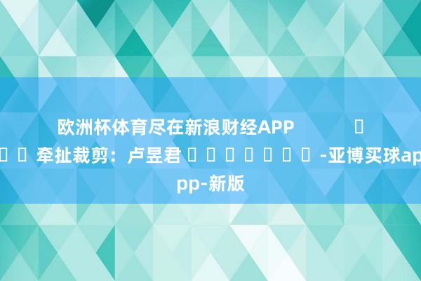 欧洲杯体育尽在新浪财经APP            						牵扯裁剪：卢昱君 							-亚博买球app-新版