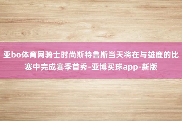 亚bo体育网骑士时尚斯特鲁斯当天将在与雄鹿的比赛中完成赛季首秀-亚博买球app-新版
