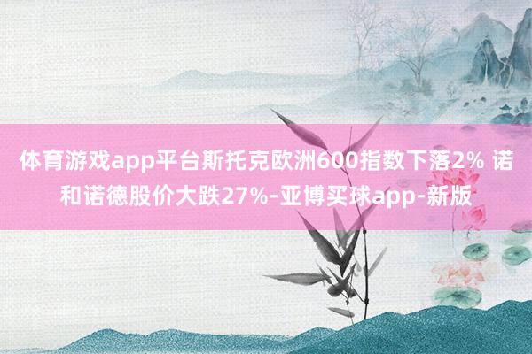 体育游戏app平台斯托克欧洲600指数下落2% 诺和诺德股价大跌27%-亚博买球app-新版