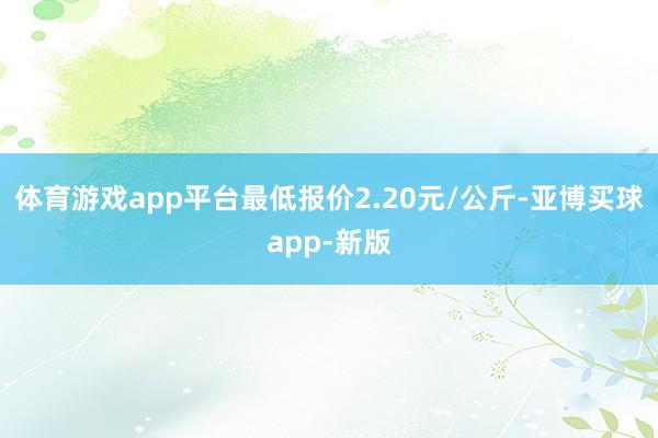 体育游戏app平台最低报价2.20元/公斤-亚博买球app-新版