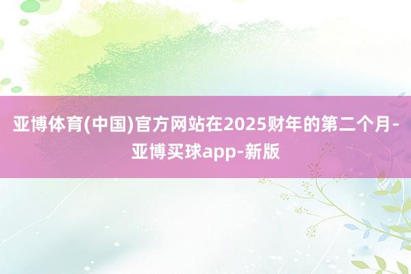 亚博体育(中国)官方网站在2025财年的第二个月-亚博买球app-新版