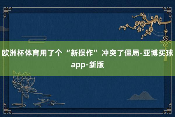 欧洲杯体育用了个 “新操作” 冲突了僵局-亚博买球app-新版