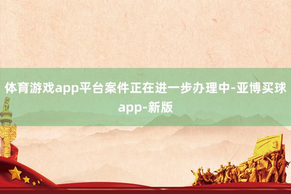 体育游戏app平台案件正在进一步办理中-亚博买球app-新版