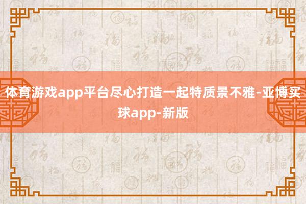 体育游戏app平台尽心打造一起特质景不雅-亚博买球app-新版