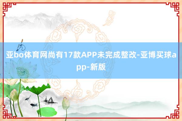 亚bo体育网尚有17款APP未完成整改-亚博买球app-新版