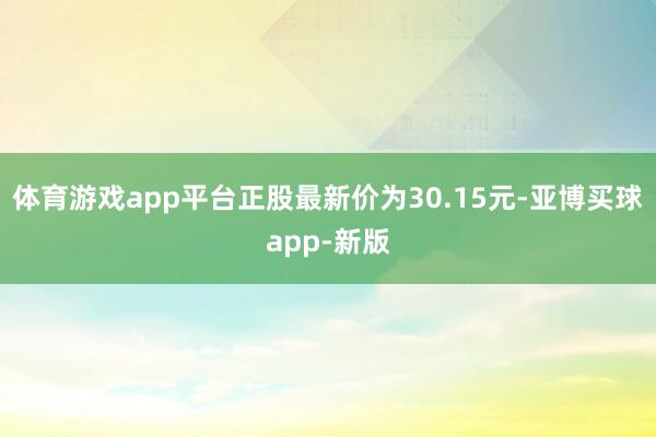 体育游戏app平台正股最新价为30.15元-亚博买球app-新版