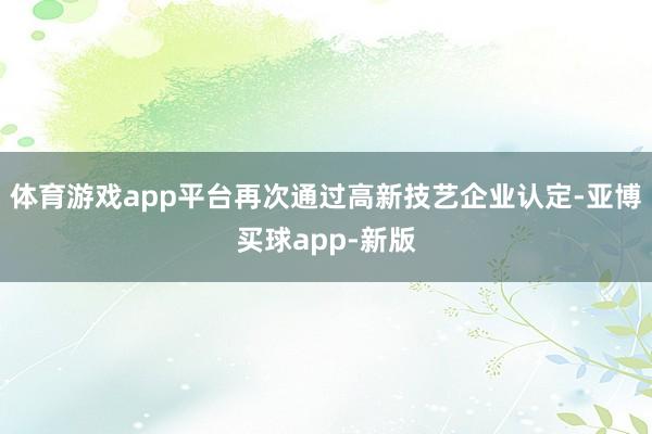 体育游戏app平台再次通过高新技艺企业认定-亚博买球app-新版