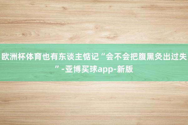 欧洲杯体育也有东谈主惦记“会不会把腹黑灸出过失”-亚博买球app-新版