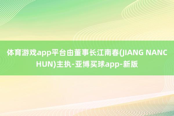 体育游戏app平台由董事长江南春(JIANG NANCHUN)主执-亚博买球app-新版