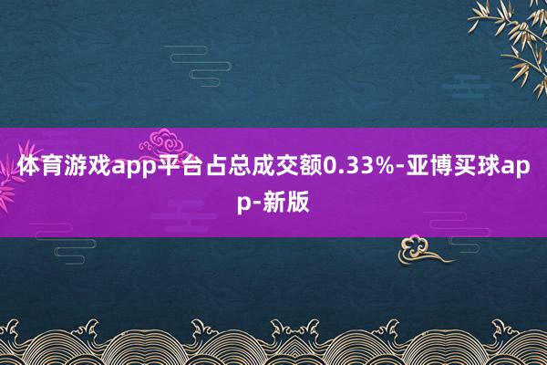 体育游戏app平台占总成交额0.33%-亚博买球app-新版