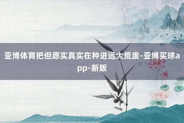 亚博体育把但愿实真实在种进远大荒废-亚博买球app-新版