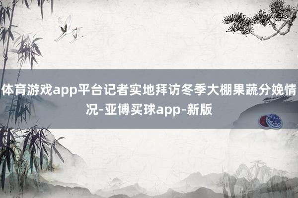 体育游戏app平台记者实地拜访冬季大棚果蔬分娩情况-亚博买球app-新版