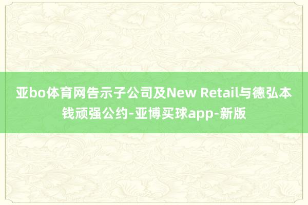 亚bo体育网告示子公司及New Retail与德弘本钱顽强公约-亚博买球app-新版