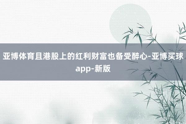 亚博体育且港股上的红利财富也备受醉心-亚博买球app-新版