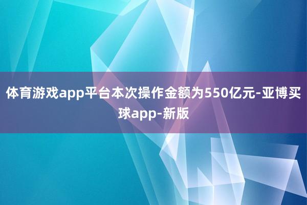 体育游戏app平台本次操作金额为550亿元-亚博买球app-新版