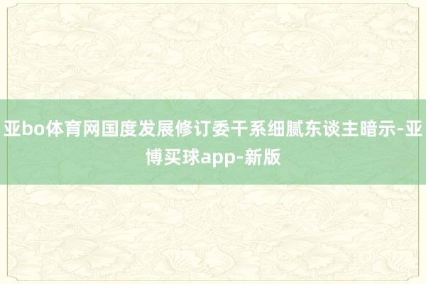 亚bo体育网国度发展修订委干系细腻东谈主暗示-亚博买球app-新版