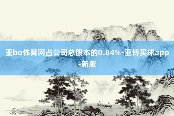 亚bo体育网占公司总股本的0.84%-亚博买球app-新版