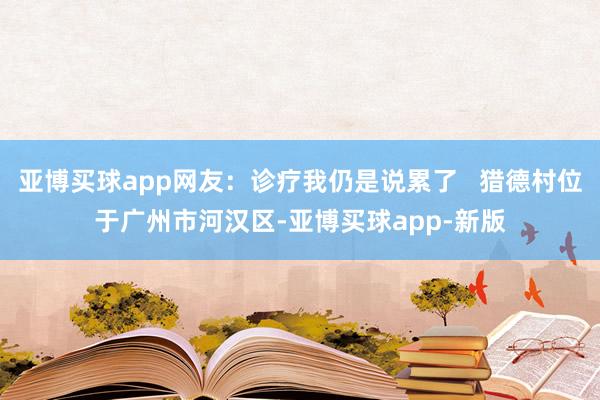 亚博买球app网友：诊疗我仍是说累了   猎德村位于广州市河汉区-亚博买球app-新版