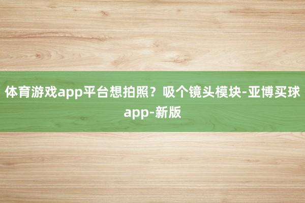 体育游戏app平台想拍照？吸个镜头模块-亚博买球app-新版