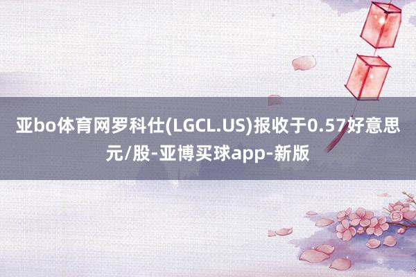 亚bo体育网罗科仕(LGCL.US)报收于0.57好意思元/股-亚博买球app-新版