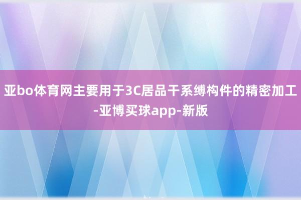 亚bo体育网主要用于3C居品干系缚构件的精密加工-亚博买球app-新版