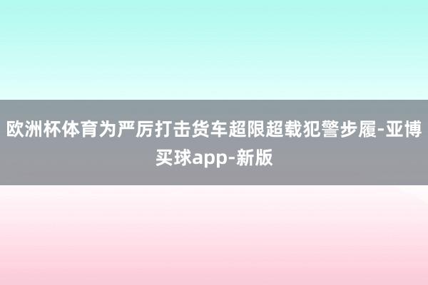 欧洲杯体育为严厉打击货车超限超载犯警步履-亚博买球app-新版