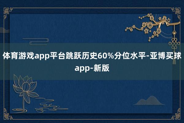 体育游戏app平台跳跃历史60%分位水平-亚博买球app-新版