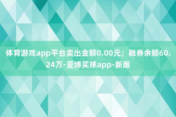 体育游戏app平台卖出金额0.00元;融券余额60.24万-亚博买球app-新版