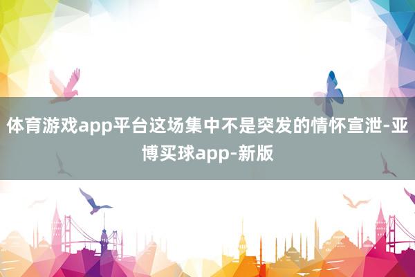 体育游戏app平台这场集中不是突发的情怀宣泄-亚博买球app-新版