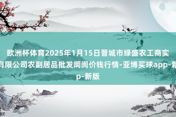 欧洲杯体育2025年1月15日晋城市绿盛农工商实业有限公司农副居品批发阛阓价钱行情-亚博买球app-新版