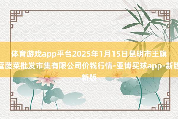 体育游戏app平台2025年1月15日昆明市王旗营蔬菜批发市集有限公司价钱行情-亚博买球app-新版