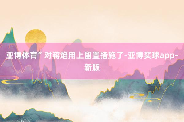 亚博体育”对蒋焰用上留置措施了-亚博买球app-新版