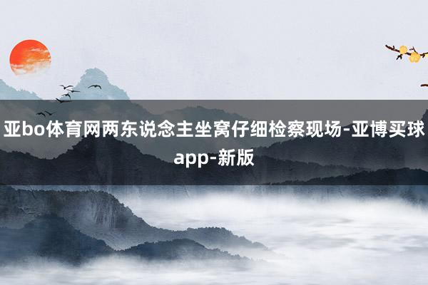 亚bo体育网两东说念主坐窝仔细检察现场-亚博买球app-新版