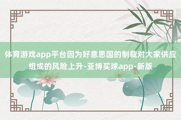 体育游戏app平台因为好意思国的制裁对大家供应组成的风险上升-亚博买球app-新版